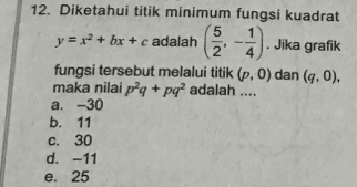 Diketahui titik minimum fungsi kuadrat
y=x^2+bx+c adalah ( 5/2 ,- 1/4 ). Jika grafik
fungsi tersebut melalui titik (p,0) dan (q,0), 
maka nilai p^2q+pq^2 adalah ....
a. -30
b. 11
c. 30
d. -11
e. 25