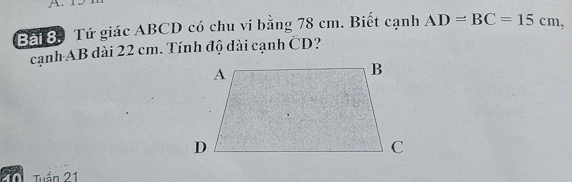 Bài 8, Tứ giác ABCD có chu vi bằng 78 cm. Biết cạnh AD=BC=15cm, 
cạnh AB dài 22 cm. Tính độ dài cạnh ČD? 
Tuần 21