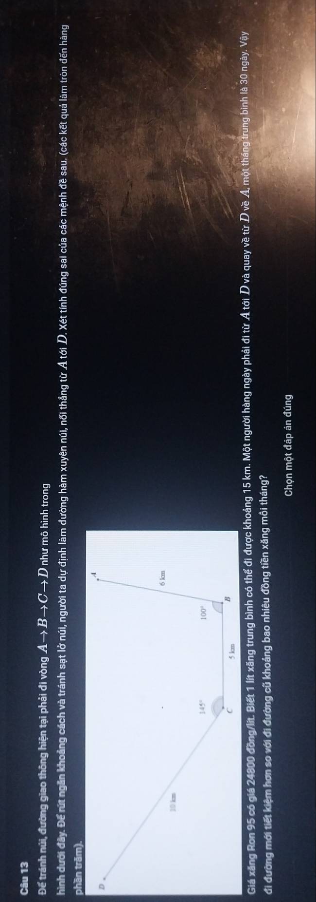 Để tránh núi, đường giao thông hiện tại phải đi vòng Ato Bto Cto D như mô hình trong
hình dưới đây. Để rút ngãn khoảng cách và tránh sạt lở núi, người ta dự định làm đường hàm xuyên núi, nối thắng từ A tới D. Xét tính đúng sai của các mệnh đề sau. (các kết quả làm tròn đến hàng
phần trăm).
Giá xăng Ron 95 có giá 24800 đồng/lít. Biết 1 lít xăng trung bình có thể đi được khoảng 15 km. Một người hàng ngày phải đi từ Ả tới D và quay về từ D về A, một tháng trung bình là 30 ngày. Vậy
đi đường mới tiết kiệm hơn so với đi đường cũ khoảng bao nhiêu đồng tiền xăng mỗi tháng?
Chọn một đáp án đúng