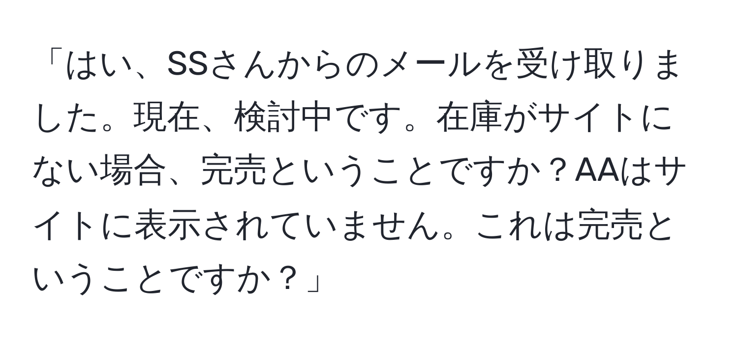 「はい、SSさんからのメールを受け取りました。現在、検討中です。在庫がサイトにない場合、完売ということですか？AAはサイトに表示されていません。これは完売ということですか？」