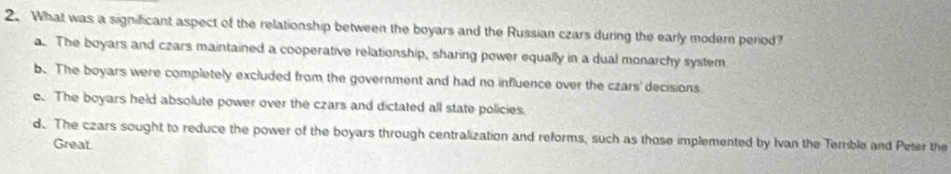 What was a significant aspect of the relationship between the boyars and the Russian czars during the early modern period?
a. The boyars and czars maintained a cooperative relationship, sharing power equally in a dual monarchy system.
b. The boyars were completely excluded from the government and had no influence over the czars' decisions
c. The boyars held absolute power over the czars and dictated all state policies.
d. The czars sought to reduce the power of the boyars through centralization and reforms, such as those implemented by Ivan the Terrible and Peter the
Great.