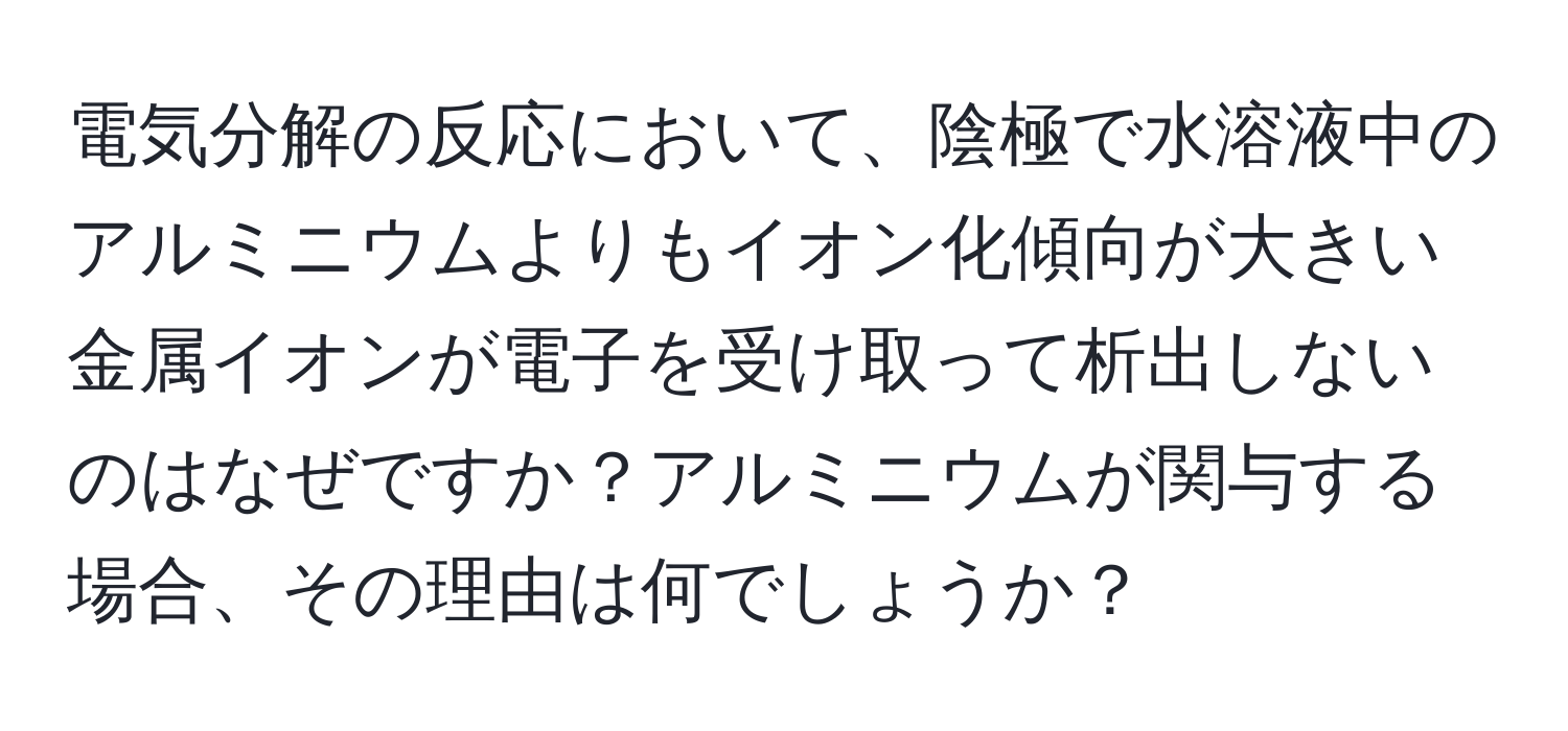 電気分解の反応において、陰極で水溶液中のアルミニウムよりもイオン化傾向が大きい金属イオンが電子を受け取って析出しないのはなぜですか？アルミニウムが関与する場合、その理由は何でしょうか？