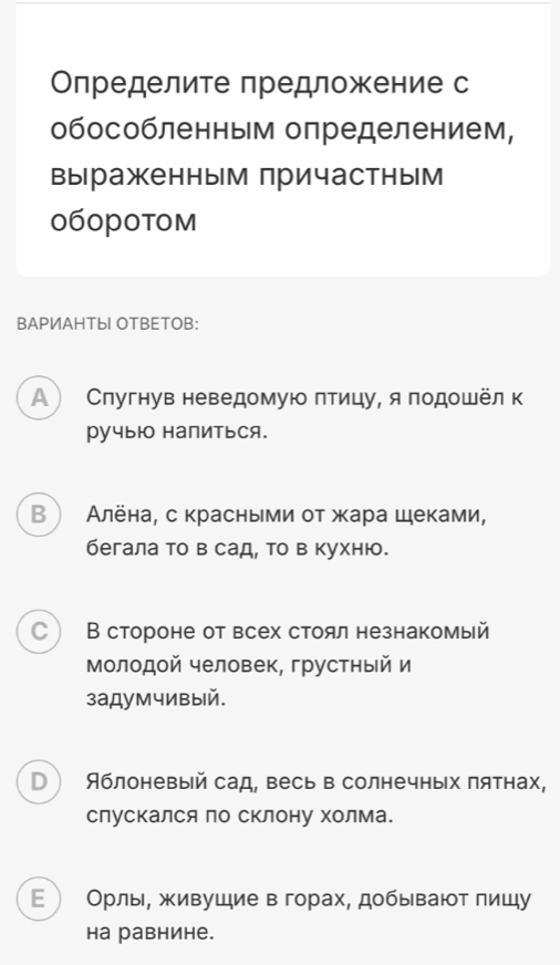 Определите предложение с
обособленным определением,
выраженным причастным
060p0tom
BAPИAHTыI OTBETOB:
A Слугнув неведомую πтицу, я подошёл к
ручыюо напиться.
В  Алёна, с красными от жара щеками,
бегала то в сад, то в кухню.
C  В стороне от всех стоял незнакомый
Молодой человек, грустный и
задумчивый.
D Яблоневый сад, весь в солнечных пятнах,
слускался по сΚлону Χолма.
Ε  Орлы, живушие в горах, добывают пишу
Hа равнине.