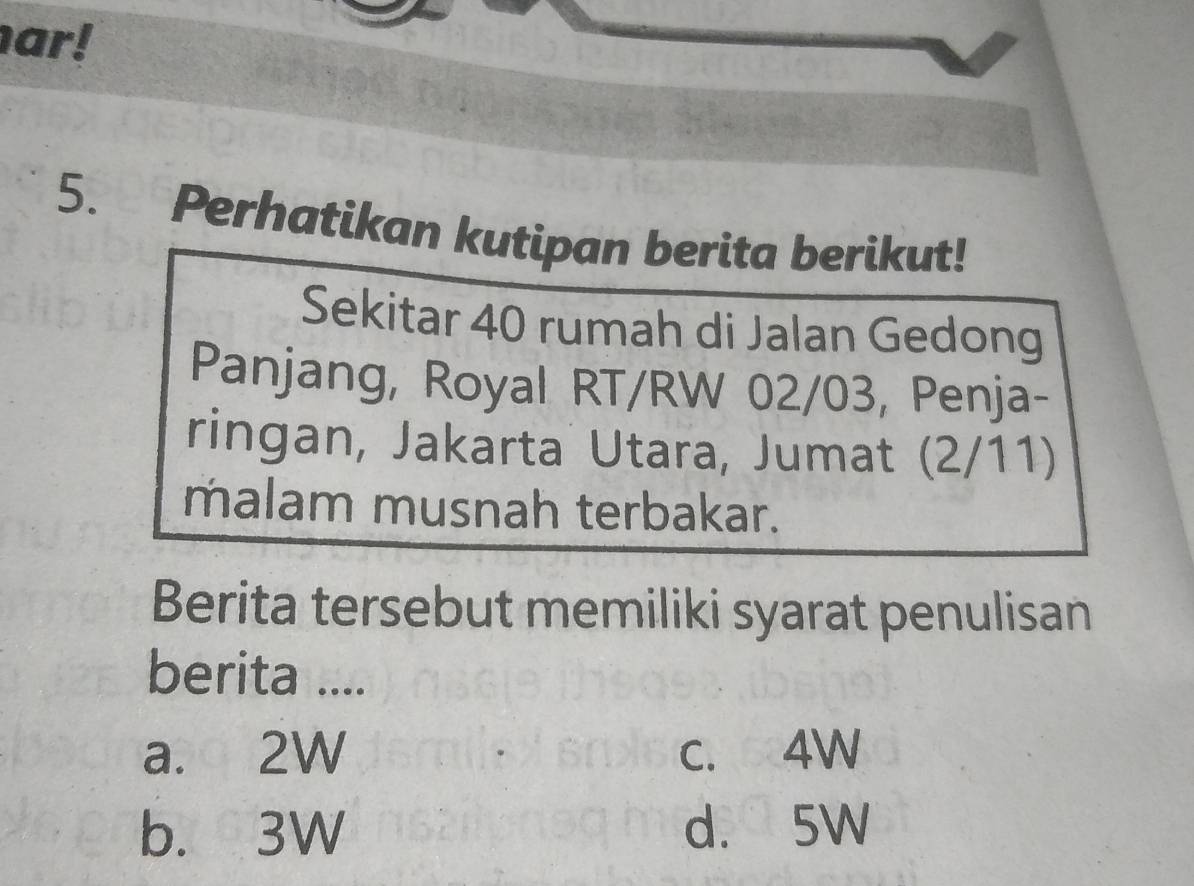 ar!
5. Perhatikan kutipan berita berikut!
Sekitar 40 rumah di Jalan Gedong
Panjang, Royal RT/RW 02/03, Penja-
ringan, Jakarta Utara, Jumat (2/11)
malam musnah terbakar.
Berita tersebut memiliki syarat penulisan
berita ....
a. 2W c. 4W
b. 3W d. 5W