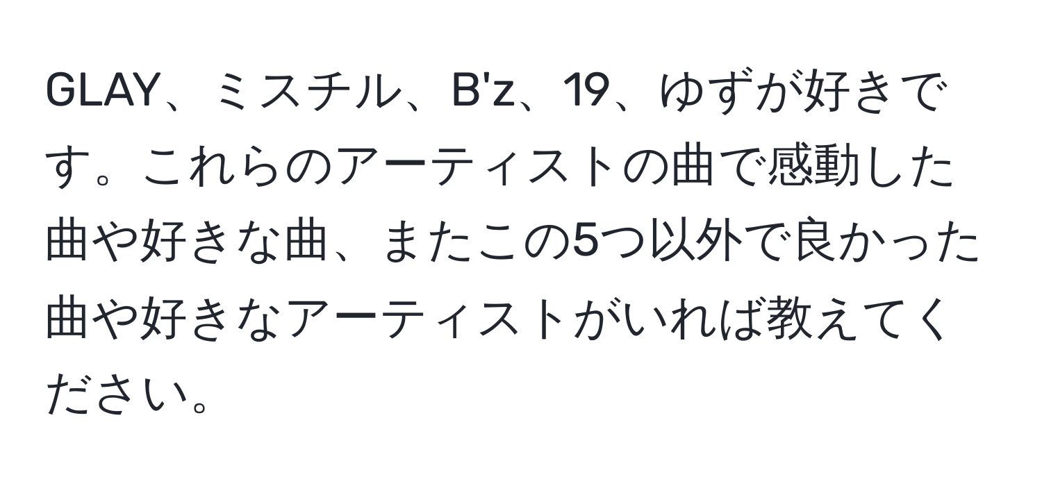 GLAY、ミスチル、B'z、19、ゆずが好きです。これらのアーティストの曲で感動した曲や好きな曲、またこの5つ以外で良かった曲や好きなアーティストがいれば教えてください。