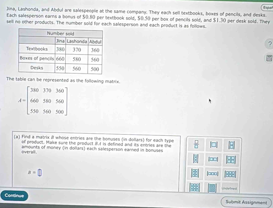 Españ 
Jina, Lashonda, and Abdul are salespeople at the same company. They each sell textbooks, boxes of pencils, and desks. 
Each salesperson earns a bonus of $0.80 per textbook sold, $0.50 per box of pencils sold, and $1.30 per desk sold. They 
sell no other products. The number sold for each salesperson and each product is as follows. 
? 
The table can be represented as the following matrix.
A=beginbmatrix 380&370&360 660&580&560 550&560&500endbmatrix
(a) Find a matrix B whose entries are the bonuses (in dollars) for each type  □ /□   
of product. Make sure the product BA is defined and its entries are the 
amounts of money (in dollars) each salesperson earned in bonuses 
overall. 
(□□]
B=□
(□□□] 
Undefined 
Continue Submit Assignment