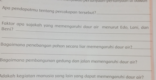 ab pertanyaan-pertanyaan ar Bawan 
Apa pendapatmu tentang percakapan tersebut?_ 
_ 
_ 
Faktor apa sajakah yang memengaruhi daur air menurut Edo, Lani, dan 
Beni? 
_ 
Bagaimana penebangan pohon secara liar memengaruhi daur air?_ 
_ 
Bagaimana pembangunan gedung dan jalan memengaruhi daur air? 
_ 
Adakah kegiatan manusia yang lain yang dapat memengaruhi daur air?