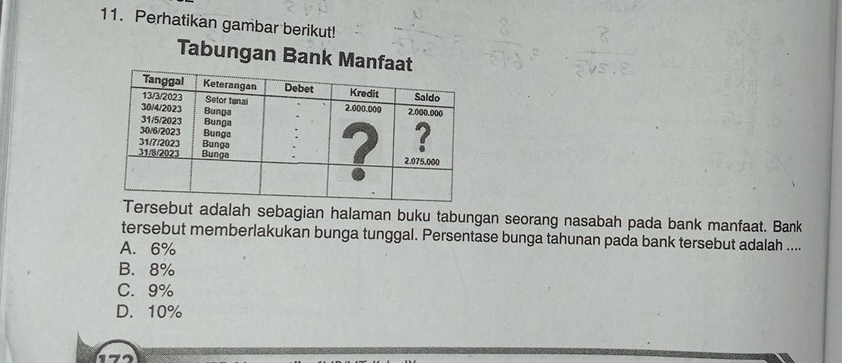 Perhatikan gambar berikut!
Tabungan Bank Manfa
rsebut adalah sebagian halaman buku tabungan seorang nasabah pada bank manfaat. Bank
tersebut memberlakukan bunga tunggal. Persentase bunga tahunan pada bank tersebut adalah ....
A. 6%
B. 8%
C. 9%
D. 10%