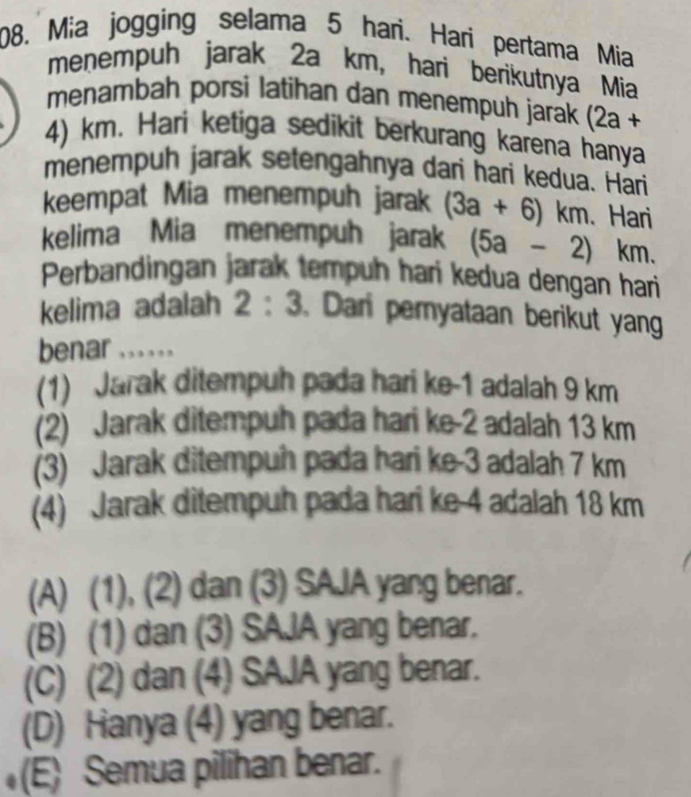 Mia jogging selama 5 hari. Hari pertama Mia
menempuh jarak 2a km, hari berikutnya Mia
menambah porsi latihan dan menempuh jarak (2a +
4) km. Hari ketiga sedikit berkurang karena hanya
menempuh jarak setengahnya dari hari kedua. Hari
keempat Mia menempuh jarak (3a+6)km 、 Hari
kelima Mia menempuh jarak (5a-2) km.
Perbandingan jarak tempuh hari kedua dengan hari
kelima adalah 2:3.Dari peryataan berikut yan
benar ......
(1) Jarak ditempuh pada hari ke -1 adalah 9 km
(2) Jarak ditempuh pada hari ke -2 adalah 13 km
(3) Jarak ditempuh pada hari ke -3 adalah 7 km
(4) Jarak ditempuh pada hari ke -4 adalah 18 km
(A) (1), (2) dan (3) SAJA yang benar.
(B) (1) dan (3) SAJA yang benar.
(C) (2) dan (4) SAJA yang benar.
(D) Hanya (4) yang benar.
(E) Semua pilihan benar.