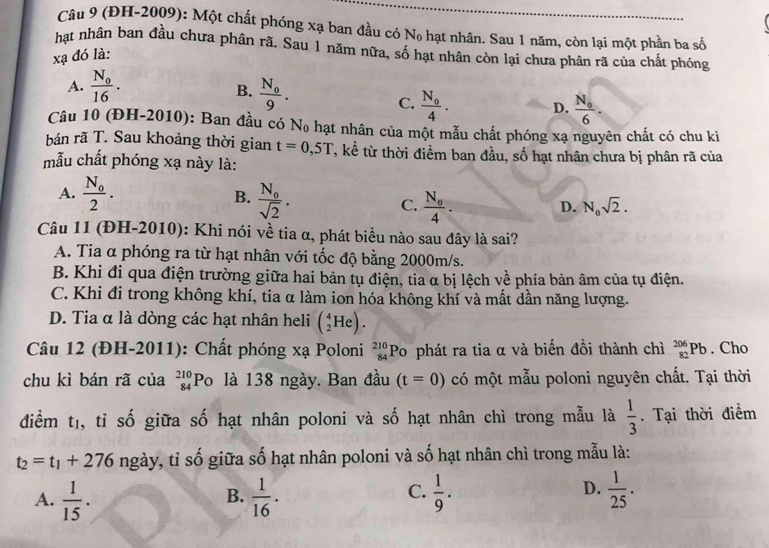 (ĐH-2009): Một chất phóng xạ ban đầu có No hạt nhân. Sau 1 năm, còn lại một phần ba số
hạt nhân ban đầu chưa phân rã. Sau 1 năm nữa, số hạt nhân còn lại chưa phân rã của chất phóng
xạ đó là:
A. frac N_016.
B. frac N_09.
C. frac N_04. frac N_06.
D.
Câu 10 (ĐH-2010): Ban đầu có No hạt nhân của một mẫu chất phóng xạ nguyên chất có chu kì
bán rã T. Sau khoảng thời gian t=0,5T T, kể từ thời điểm ban đầu, số hạt nhân chưa bị phân rã của
mẫu chất phóng xạ này là:
A. frac N_02.
B. frac N_0sqrt(2).
C. frac N_o4.
D. N_0sqrt(2).
Câu 11 (ĐH-2010): Khi nói về tia α, phát biểu nào sau đây là sai?
A. Tia α phóng ra từ hạt nhân với tốc độ bằng 2000m/s.
B. Khi đi qua điện trường giữa hai bản tụ điện, tia α bị lệch về phía bản âm của tụ điện.
C. Khi đi trong không khí, tia α làm ion hóa không khí và mất dần năng lượng.
D. Tia α là dòng các hạt nhân heli (_2^(4He).
Câu 12 (ĐH-2011): Chất phóng xạ Poloni _(84)^(210)Po phát ra tia α và biến đồi thành chì _(82)^(206)Pb. Cho
chu kì bán rã của _(84)^(210)PO là 138 ngày. Ban đầu (t=0) có một mẫu poloni nguyên chất. Tại thời
điểm tị, tỉ số giữa số hạt nhân poloni và số hạt nhân chì trong mẫu là frac 1)3. Tại thời điểm
t_2=t_1+276 ngày, tỉ số giữa số hạt nhân poloni và số hạt nhân chì trong mẫu là:
A.  1/15 .  1/16 ·  1/9 .
B.
C.
D.  1/25 .