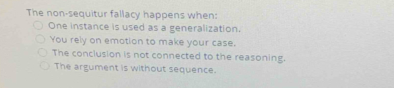 The non-sequitur fallacy happens when:
One instance is used as a generalization.
You rely on emotion to make your case.
The conclusion is not connected to the reasoning.
The argument is without sequence.