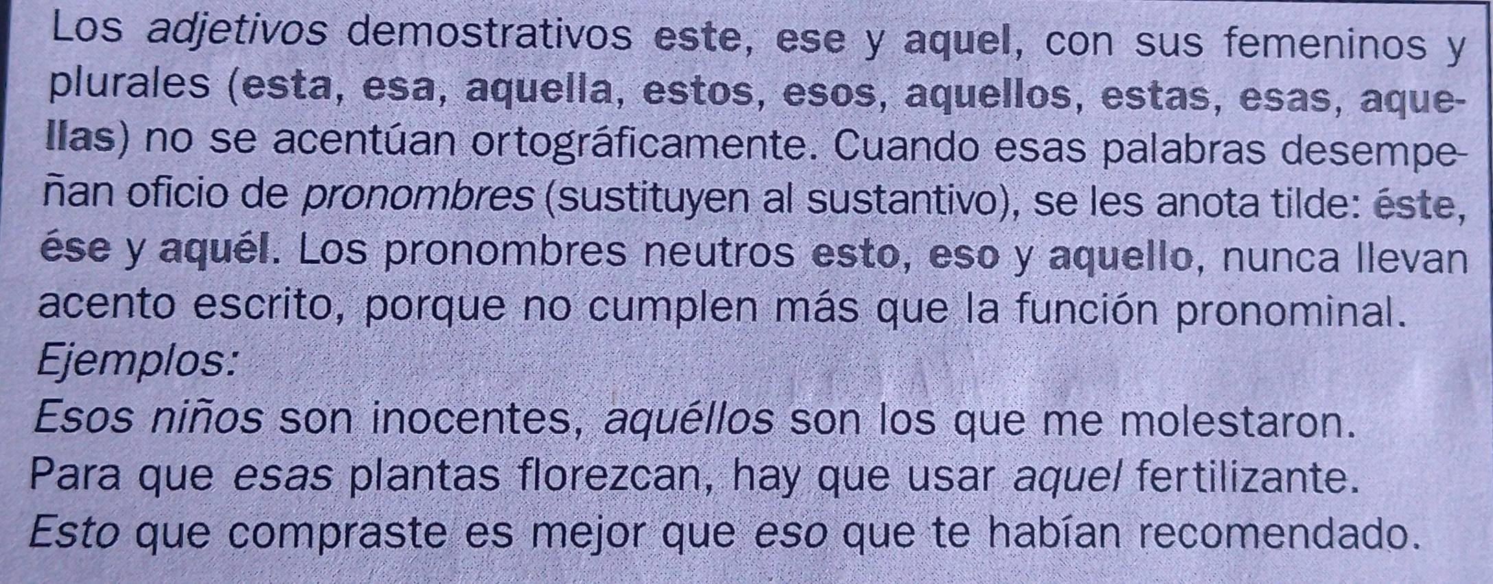 Los adjetivos demostrativos este, ese y aquel, con sus femeninos y 
plurales (esta, esa, aquella, estos, esos, aquellos, estas, esas, aque- 
Ilas) no se acentúan ortográficamente. Cuando esas palabras desempe- 
ñan oficio de pronombres (sustituyen al sustantivo), se les anota tilde: éste, 
ése y aquél. Los pronombres neutros esto, eso y aquello, nunca llevan 
acento escrito, porque no cumplen más que la función pronominal. 
Ejemplos: 
Esos niños son inocentes, aquéllos son los que me molestaron. 
Para que esas plantas florezcan, hay que usar aquel fertilizante. 
Esto que compraste es mejor que eso que te habían recomendado.