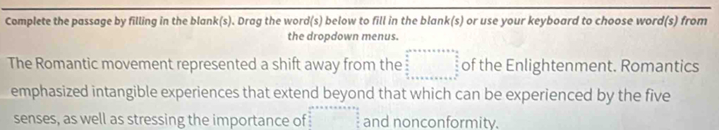 Complete the passage by filling in the blank(s). Drag the word(s) below to fill in the blank(s) or use your keyboard to choose word(s) from 
the dropdown menus. 
The Romantic movement represented a shift away from the beginarray r c^2+a+a+b=6  b/a  frac b==x+  b/a  frac b+c+a+b+c+c+ a+b+c^2  b/a endarray of the Enlightenment. Romantics 
emphasized intangible experiences that extend beyond that which can be experienced by the five 
senses, as well as stressing the importance of and nonconformity.