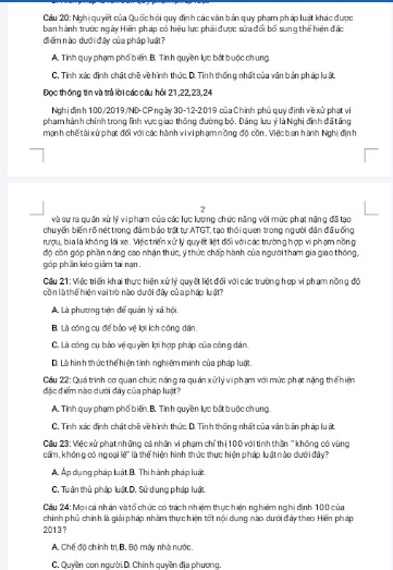 Cầu 20: Nghi quyết của Quốc hỏi quy đinh các văn bản quy phạm pháp luật khác được
ban hành trước ngày Hiện pháp có hiệu lực phải được sửa đổi bố sung thể hiện đặc
điểm nào dưới đây của pháp luật?
A. Tinh quy phạm phố biến B. Tính quyền lực bắt buộc chung.
C, Tinh xác định chất chế về hình thức. D. Tính thống nhất của văn bản pháp lu ất
Đọc thống tin và trả lời các cầu hỏi 21,22,23,24
Nghi định 100/2019/ND-CP ngày 30-12-2019 của Chính phủ quy định về xử phạt vi
pham hành chính trong lình vực giao thông đường bộ. Đảng lưu ý là Nghi định đã tăng
mạnh chế tài xử phạt đối với các hành vi vi phạm nồng độ côn. Việc banhành Nghị địn h
2
và sự ra quân xử lý vi phạm của các lực lương chức năng với mức phạt nặng đã tạo
chuyến biến rõ nét trong đảm bảo trật tự ATGT, tạo thỏi quen trong người dân đã ưống
rượu, bịa là không lái xe. Vệc triển xử lý quyết liệt đối với các trường hợp vi phạm nồng
độ côn góp phần náng cao nhận thúc, ý thức chấp hành của người tham gia giao thống,
góp phần kéo giám tai nạn .
Cầu 21: Việc triển khai thực hiện xứ lý quyết liệt đổi với các trường hợp vi phạm nồng độ
côn là thế hiện vai trò nào dưới đây củ a pháp luật?
A. Là phương tiên để quân lý xã hội
B Là cóng cụ đế bảo vệ lợi ích công dân
C. Là công cụ bảo vệ quyền lợi hợp pháp của công dân
D. Là hìn h thức thể hiện tính nghiêm minh của pháp luật.
Cầu 22: Quá trình cơ quan chức năng ra quản xử lý vi phạm với mức phạt năng thể hiện
đặc điểm nào dưới đây của pháp luật?
A. Tinh quy phạm phố biến. B. Tinh quyền lực bắt buộc ch ung.
C. Tinh xác định chất chế về hình thức. D. Tinh thống nhất của văn bản pháp luất.
Cầu 23: Việc xử phạt những cá nhân vi phạm chỉ thị 100 với tinh thần ''không có vùng
cấm, không có ng oại lệ' là thể hiện hình thức thực hiện pháp luật nào dưới đây?
Á. Áp dụng pháp luật B. Thi hành pháp luật.
C, Tu ân thủ pháp luật D. Sử dung pháp luật.
Cầu 24: Mọi cá nhân và tổ chức có trách nhiệm thực hiện nghiêm nghị định 100 của
2013?  chính phủ chính là giải pháp nhâm thực hiện tốt nổi dung nào dưới đây theo Hiến pháp
A. Chế độ ch ính trị.B. Bộ máy nhà nước.
C. Quyền con người.D. Chính quyên địa phương.