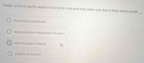 Newer antiviral agents appear to be better tolerated than older ones due to these factors except_
Thimerosol preserved
Indiscriminate mechanism of action
More frequent dosing
Little to no toxicity