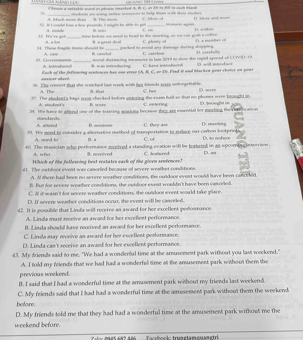 Dành giả nĂng lực QUANG TRÍ Center
Choose a suitable word or phrase (marked A, B, C, or D) to fill in each blank
31, _students are using online resources to help them with their studies.
A. Much more than B. The more C. More of D. More and more
32. If I could lose a few pounds, I might be able to get C. on trousers again.
A. ínside B. into D. within
33. We've got _time before we need to head to the meeting, so we can grab a coffee.
A. a lot B. a great deal C. plenty of D. a number of
34. These fragile items should be _packed to avoid any damage during shipping.
A. care B. careful C. careless D. carefully
35. Governments _social distancing measures in late 2019 to slow the rapid spread of COVID-19.
A. introduced B. was introducing C. have introduced D. will introduce
Each of the following sentences has one error (A, B, C, or D). Find it and blacken your choice on your
answer sheet.
36. The concert that she watched last week with her friends were unforgettable.
A. The B. that C. her D. were
37. The student's bags were checked before entering the exam hall so that no phones were brought in.
A. student's B. were C. entering D. brought in
38. We have to attend one of the training sessions because they are essential for meeting the certification
standards.
A. attend B. sessions C. they are D. meeting
39. We need to consider a alternative method of transportation to reduce our carbon footprints.
A. need to B. a C. of D. to reduce
40. The musician who performance received a standing ovation will be featured in an upcoming interview.
A. who B. received C. featured D. an
Which of the following best restates each of the given sentences?
41. The outdoor event was canceled because of severe weather conditions.
A. If there had been no severe weather conditions, the outdoor event would have been canceled.
B. But for severe weather conditions, the outdoor event wouldn't have been canceled.
C. If it wasn't for severe weather conditions, the outdoor event would take place.
D. If severe weather conditions occur, the event will be canceled.
42. It is possible that Linda will receive an award for her excellent performance.
A. Linda must receive an award for her excellent performance.
B. Linda should have received an award for her excellent performance.
C. Linda may receive an award for her excellent performance.
D. Linda can't receive an award for her excellent performance.
43. My friends said to me, ''We had a wonderful time at the amusement park without you last weekend.''
A. I told my friends that we had had a wonderful time at the amusement park without them the
previous weekend.
B. I said that I had a wonderful time at the amusement park without my friends last weekend.
C. My friends said that I had had a wonderful time at the amusement park without them the weekend
before.
D. My friends told me that they had had a wonderful time at the amusement park without me the
weekend before.
Zalo: 0945 682 446 Facebook: trungtamquangtri