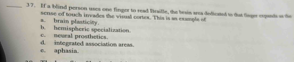 If a blind person uses one finger to read Braille, the brain area dedicated to that finger expands as the
sense of touch invades the visual cortex. This is an example of
a. brain plasticity.
b. hemispheric specialization.
c. neural prosthetics.
d. integrated association areas.
e. aphasia.