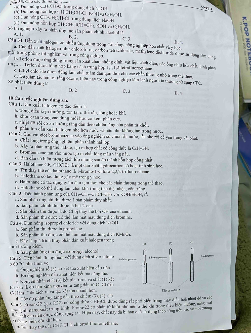 Cho các thí nghiệm sau:
(a) Đun nóng C₆H₃CH₂Cl trong dung dịch NaOH.
AM5.1
(b) Đun nóng hỗn hợp CH₃CH₂0 CH_2C , KOH và C₂H₅OH.
(c) Đun nóng CH₃CH₂CH₂Cl trong dung dịch NaOH.
(d) Đun nóng hỗn hợp CH₃CHCl CH=CH; 2, KOH và C₂H₅OH.
Số thí nghiệm xảy ra phản ứng tạo sản phẩm chính alcohol là
A. 1. B. 2. C. 3. D. 4.
Câu 34. Dẫn xuất halogen có nhiều ứng dụng trong đời sống, công nghiệp hóa chất và y học.
a. Các dẫn xuất halogen như chloroform, carbon tetrachloride, methylene dichloride được sử dụng làm dung
môi trong phòng thí nghiệm và trong công nghiệp.
z
b. Teflon được ứng dụng trong sản xuất chảo chống dính, vật liệu cách điện, các ống chịu hóa chất, bình phản
ứng,… Teflon được tổng hợp bằng cách trùng hợp 1,1,1,2-tetrafluoroethane.
c. Ethyl chloride được dùng làm chất giảm đau tạm thời cho các chấn thương nhỏ trong thể thao.
d. Để giảm tác hại tới tầng ozone, hiện nay trong công nghiệp làm lạnh người ta thường sử sụng CFC.
Số phát biểu đúng là
A. 1
B. 2 C. 3 D. 4
10 Câu trắc nghiệm đúng sai.
Câu 1. Dẫn xuất halogen có đặc điểm là
a. trong điều kiện thường, tồn tại ở thể rắn, lỏng hoặc khí.
b. không tan trong các dung môi hữu cơ kém phân cực.
c. nhiệt độ sôi có xu hướng tăng dần theo chiều tăng của phân tử khối.
d. phần lớn dẫn xuất halogen nhẹ hơn nước và hầu như không tan trong nước.
Câu 2. Cho vài giọt brombenzene vào ống nghiệm có chứa sẵn nước, lắc nhẹ rồi đề yên trong vài phút.
a. Chất lỏng trong ống nghiệm phân thành hai lớp.
b. Xảy ra phản ứng thế halide, tạo ra hợp chất có công thức là C₆H₅OH.
c. Brombenzene tan vào nước tạo ra chất lỏng màu vàng nâu.
d. Ban đầu có hiện tượng tách lớp nhưng sau đó thành hỗn hợp đồng nhất.
Câu 3. Halothane CF₃-CHClBr là một dẫn xuất hydrocarbon có hoạt tính sinh học.
a. Tên thay thế của halothane là 1-bromo-1-chloro-2,2,2-trifluoroethane.
b. Halothane có tác dụng gây mê trong y học.
c. Halothane có tác dụng giảm đau tạm thời cho các chấn thương trong thể thao.
d. Halothane có thể dùng làm chất khử trùng tiêu diệt nhện, côn trùng.
Câu 3. Tiến hành phản ứng của CH₃-CH₂-CHCl-CH₃ với KOH/EtOH, tº.
a. Sau phản ứng chỉ thu được 1 sản phẩm duy nhất.
b. Sản phẩm chính thu được là but-2-ene.
c. Sản phẩm thu được là do Cl bị thay thế bởi OH của ethanol.
d. Sản phẩm thu được có thể làm mất màu dung dịch bromine.
Câu 4. Đun nóng isopropyl chloride với dung dịch NaOH.
a. Sản phẩm thu được là propylene.
b. Sản phẩm thu được có thể làm mất màu dung dịch KMnO4.
c. Đây là quá trình thủy phân dẫn xuất halogen trong
môi trường kiềm. 
d. Sau phản ứng thu được isopropyl alcohol.
Câu 5. Tiến hành thí nghiệm với dung dịch silver nitrate
Ở 60°C như hình vẽ. 
a. Ông nghiệm số (3) có kết tủa xuất hiện đầu tiên.
b. Ba ống nghiệm đều xuất hiện kết tủa cùng lúc.
c. Nguyên nhân chất (3) kết tủa trước và chất (1) kết
tủa sau là do bán kính nguyên tử tăng dần từ C- CI đến
C-I làm I¯ dễ tách ra và tạo kết tủa nhanh hơn.
d. Tốc độ phản ứng tăng dần theo chiều: (3), (2), (1).
Câu 6. Freon-22 (gas R22) có công thức CHF₂Cl, được dùng rất phổ biến trong máy điều hoà nhiệt độ và các
máy lạnh năng suất trung bình. Freon-22 có phân tử khối nhó nên ở thể khí trong điều kiện thường, năng suất
làm lạnh cao nên được dùng rộng rãi. Hiện nay, chất này đã bị hạn chế sử dụng theo công ước bảo vệ môi trường
Và chống biến đổi khí hậu.
a Tên thay thế của CHF₂Cl là chlorodifluoromethane.
3