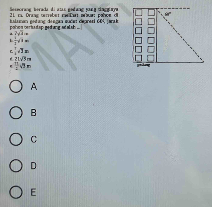 Seseorang berada di atas gedung yang tingginya
21 m. Orang tersebut melihat sebuat pohon di
halaman gedung dengan sudut depresi 60° , jarak
pohon terhadap gedung adalah . 、
a. 7sqrt(3)m
b.  7/2 sqrt(3)m
C.  7/3 sqrt(3)m
d. 21sqrt(3)m
e.  21/2 sqrt(3)m
A
B
C
D
E