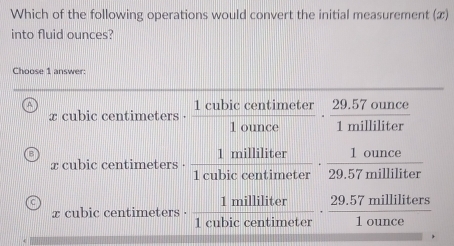 Which of the following operations would convert the initial measurement (x)
into fluid ounces?
Choose 1 answer:
A
x cubic centimeters. 1 cubic cantimeter - 29,57 gunge
_
x cubic centimeters . 1 cubic contimeter ” 29.57 milliliter
x cubic centimeters . 1 cubic centimeter · 20.57 milliliters.