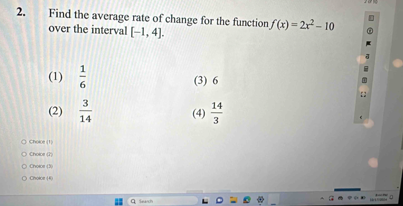 2 0f 10
2. Find the average rate of change for the function f(x)=2x^2-10
over the interval [-1,4].
(1)  1/6  (3) 6
(2)  3/14  (4)  14/3 
Choice (1)
Choice (2)
Choice (3)
Choice (4)
Search 844 PMI
10/17/2024