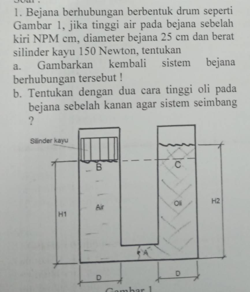 Bejana berhubungan berbentuk drum seperti 
Gambar 1, jika tinggi air pada bejana sebelah 
kiri NPM cm, diameter bejana 25 cm dan berat 
silinder kayu 150 Newton, tentukan 
a. Gambarkan kembali sistem bejana 
berhubungan tersebut ! 
b. Tentukan dengan dua cara tinggi oli pada 
bejana sebelah kanan agar sistem seimbang