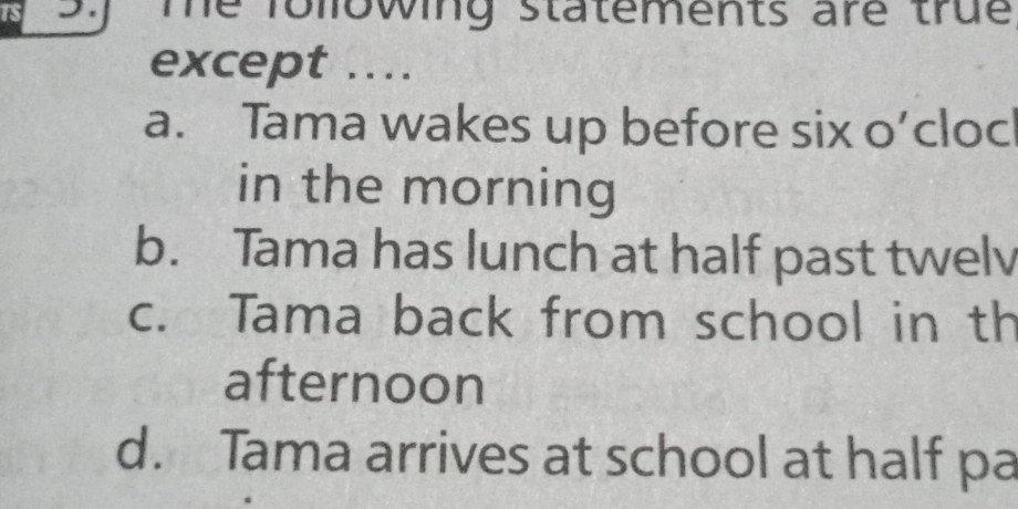 is _. Te following statements are true
except .
a. Tama wakes up before six o’cloc
in the morning
b. Tama has lunch at half past twelv
c. Tama back from school in th
afternoon
d. Tama arrives at school at half pa