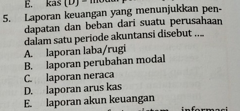 kas (D) - một
5. Laporan keuangan yang menunjukkan pen-
dapatan dan beban dari suatu perusahaan
dalam satu periode akuntansi disebut ....
A. laporan laba/rugi
B. laporan perubahan modal
C. laporan neraca
D. laporan arus kas
E. laporan akun keuangan