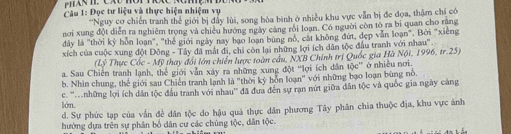 Đọc tư liệu và thực hiện nhiệm vụ
“Nguy cơ chiến tranh thế giới bị đẩy lùi, song hòa bình ở nhiều khu vực vẫn bị đe dọa, thậm chí có
nơi xung đột diễn ra nghiêm trọng và chiều hướng ngày cảng rồi loạn. Có người còn tỏ ra bi quan cho răng
đây là "thời kỷ hỗn loạn", "thế giới ngày nay bao loạn bùng nổ, cắt không đứt, dẹp vẫn loạn". Bởi "xiếng
xích của cuộc xung đột Đông - Tây đã mất đi, chỉ còn lại những lợi ích dân tộc đấu tranh với nhau".
(Lý Thực Cốc - Mỹ thay đổi lớn chiến lược toàn cầu, NXB Chính trị Quốc gia Hà Nội, 1996, tr.25)
a. Sau Chiến tranh lạnh, thế giới vẫn xảy ra những xung đột “lợi ích dân tộc” ở nhiều nơi.
b. Nhìn chung, thế giới sau Chiến tranh lạnh là "thời kỳ hỗn loạn" với những bạo loạn bùng nỗ.
c. “những lợi ích dân tộc đấu tranh với nhau” đã đưa đến sự rạn nứt giữa dân tộc và quốc gia ngày cảng
lớn.
d. Sự phức tạp của vấn đề dân tộc do hậu quả thực dân phương Tây phân chia thuộc địa, khu vực ảnh
hưởng dựa trên sự phân bố dân cư các chúng tộc, dân tộc.