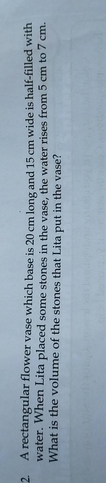 A rectangular flower vase which base is 20 cm long and 15 cm wide is half-filled with 
water. When Lita placed some stones in the vase, the water rises from 5 cm to 7 cm. 
What is the volume of the stones that Lita put in the vase?