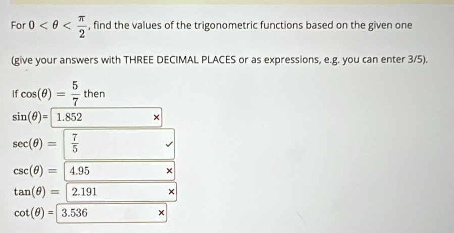 For 0 , find the values of the trigonometric functions based on the given one 
(give your answers with THREE DECIMAL PLACES or as expressions, e.g. you can enter 3/5). 
If cos (θ )= 5/7 then
sin (θ )= 1.852
×
sec (θ )=| 7/5 
csc (θ )= 4.95
×
tan (θ )= 2.191
×
cot (θ )=3.536
×