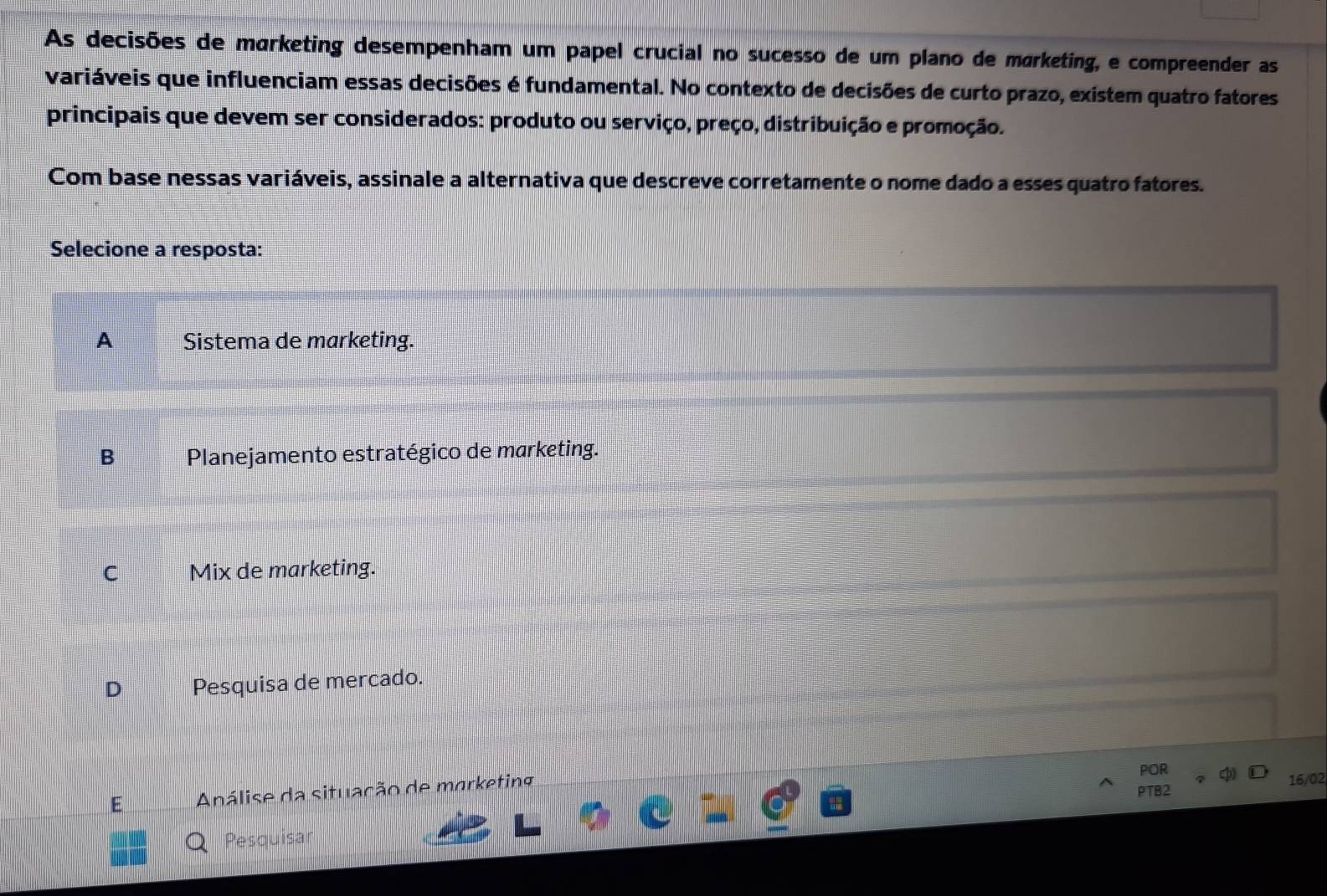 As decisões de marketing desempenham um papel crucial no sucesso de um plano de marketing, e compreender as
variáveis que influenciam essas decisões é fundamental. No contexto de decisões de curto prazo, existem quatro fatores
principais que devem ser considerados: produto ou serviço, preço, distribuição e promoção.
Com base nessas variáveis, assinale a alternativa que descreve corretamente o nome dado a esses quatro fatores.
Selecione a resposta:
A Sistema de marketing.
B Planejamento estratégico de marketing.
C Mix de marketing.
D Pesquisa de mercado.
POR
Análise da situação de marketing
PTB2 16/02
O Pesquisar