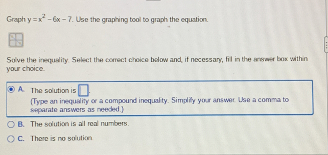 Graph y=x^2-6x-7. Use the graphing tool to graph the equation.
Solve the inequality. Select the correct choice below and, if necessary, fill in the answer box within
your choice.
A. The solution is
(Type an inequality or a compound inequality. Simplify your answer. Use a comma to
separate answers as needed.)
B. The solution is all real numbers.
C. There is no solution.