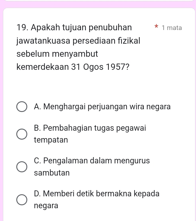 Apakah tujuan penubuhan 1 mata
jawatankuasa persediaan fizikal
sebelum menyambut
kemerdekaan 31 Ogos 1957?
A. Menghargai perjuangan wira negara
B. Pembahagian tugas pegawai
tempatan
C. Pengalaman dalam mengurus
sambutan
D. Memberi detik bermakna kepada
negara