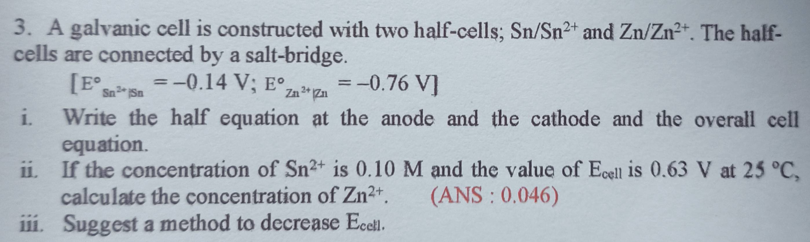 A galvanic cell is constructed with two half-cells; Sn/Sn^(2+) and Zn/Zn^(2+). The half- 
cells are connected by a salt-bridge.
[E°_Sn^(2+)/Sn=-0.14V;E°_Zn^(2+)|Zn=-0.76V]
i. Write the half equation at the anode and the cathode and the overall cell 
equation. 
ii. If the concentration of Sn^(2+) is 0.10 M and the value of E_cell is 0.63 V at 25°C, 
calculate the concentration of Zn^(2+). . (ANS : 0.046) 
iii. Suggest a method to decrease Ecetl.