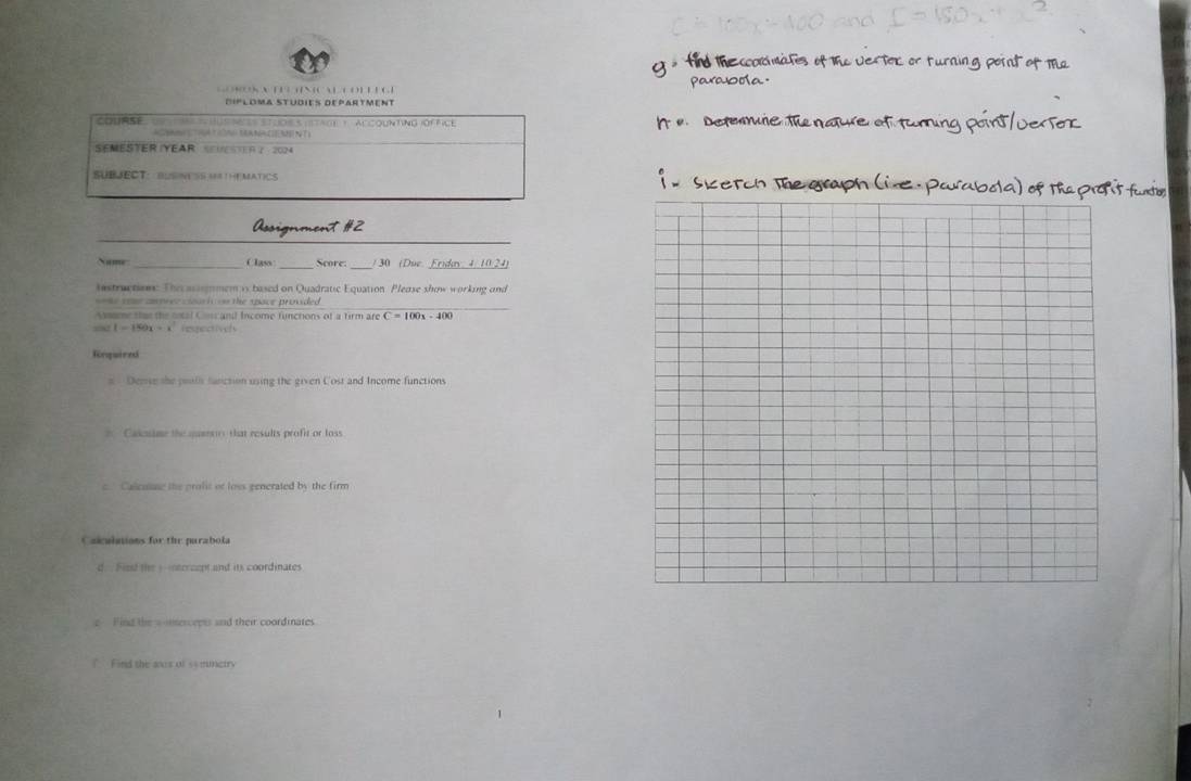 Diploma Studies Department 
Cours a e husnes stuoes (stact ) accounting ióffice 
SEMESTER IYEAR R ？ 204 
SUBJECT： BUSNESS MATHEMATICS 
_ 
Assignment #2 
_ 
_ 
Name _Class Score: 30 ( Due Frido 4 10 24 
estructions: The acssgmem is based on Quadratic Equation Please show working and 
_ 
= Me tome co pree ceuri === the space provided 
Assame that the focal Css and Income functions of a firm are C = 100x - 400
== 1 - 150x - Hospnctivers 
Rnquired 
s Derse the poils function using the given Cost and Income functions 
* Cascutme the quann that results profit or loss 
c. Calcotne the profit of loss generated by the firm 
Calultions for the parabola 
d. Fisst the y -ntcrcept and its coordinates 
e Find the w ierceets and their coordinates 
? Find the anes of ss mmetry