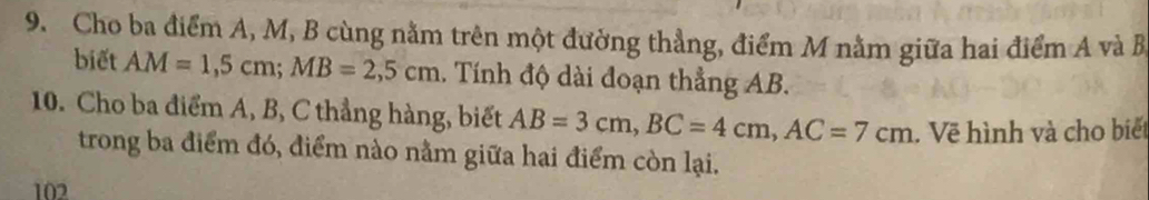 Cho ba điểm A, M, B cùng nằm trên một đường thẳng, điểm M nằm giữa hai điểm A và B
biết AM=1,5cm; MB=2,5cm. Tính độ dài đoạn thẳng AB. 
10. Cho ba điểm A, B, C thẳng hàng, biết AB=3cm, BC=4cm, AC=7cm Vẽ hình và cho biết 
trong ba điểm đó, điểm nào nằm giữa hai điểm còn lại. 
102