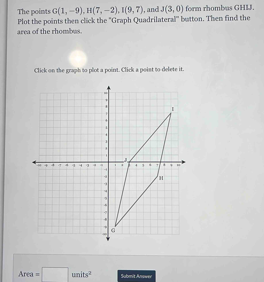 The points G(1,-9), H(7,-2), I(9,7) , and J(3,0) form rhombus GHIJ. 
Plot the points then click the ''Graph Quadrilateral'' button. Then find the 
area of the rhombus. 
Click on the graph to plot a point. Click a point to delete it.
Area=□ units^2 Submit Answer