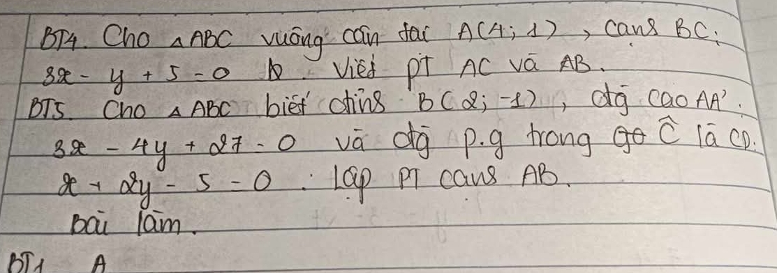 BT4. Cho △ ABC vuóng cain fac A(4,1) , cans BC.
3x-y+5=0 Vied pT AC vá AB. 
BTS. Cho △ ABC biet ohing B(2;-1) , dg caoAA'.
3x-4y+27=0 vā dg p. g trong widehat C lā cD.
x+2y-5=0 LGp PT caus AB. 
bai lam. 
BT1 A