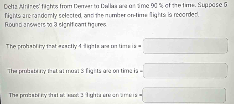 Delta Airlines' flights from Denver to Dallas are on time 90 % of the time. Suppose 5
flights are randomly selected, and the number on-time flights is recorded.
Round answers to 3 significant figures.
The probability that exactly 4 flights are on time is =□
The probability that at most 3 flights are on time is =□
The probability that at least 3 flights are on time is =□