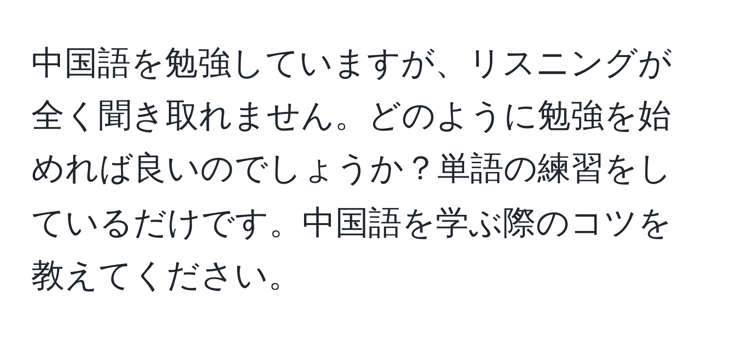 中国語を勉強していますが、リスニングが全く聞き取れません。どのように勉強を始めれば良いのでしょうか？単語の練習をしているだけです。中国語を学ぶ際のコツを教えてください。