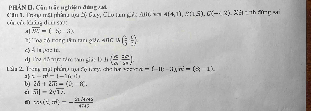 PHÀN II. Câu trắc nghiệm đúng sai.
Câu 1. Trong mặt phẳng tọa độ Oxy, Cho tam giác ABC với A(4,1), B(1,5), C(-4,2). Xét tính đúng sai
của các khẳng định sau:
a) vector BC=(-5;-3). 
b) Toạ độ trọng tâm tam giác ABC là ( 1/3 ; 8/3 ). 
c) Â là góc tù.
d) Toạ độ trực tâm tam giác là H( 90/29 ,  227/29 ). 
Câu 2. Trong mặt phẳng tọa độ Oxy, cho hai vectơ vector a=(-8;-3), vector m=(8;-1).
a) vector a-vector m=(-16;0).
b) 2vector a+2vector m=(0;-8).
c) |vector m|=2sqrt(17).
d) cos (vector a;vector m)=- 61sqrt(4745)/4745 .