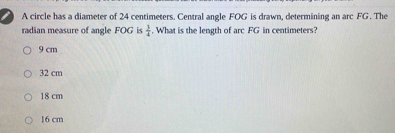 A circle has a diameter of 24 centimeters. Central angle FOG is drawn, determining an arc FG. The
radian measure of angle FOG is . What is the length of arc FG in centimeters?  3/4 
9 cm
32 cm
18 cm
16 cm