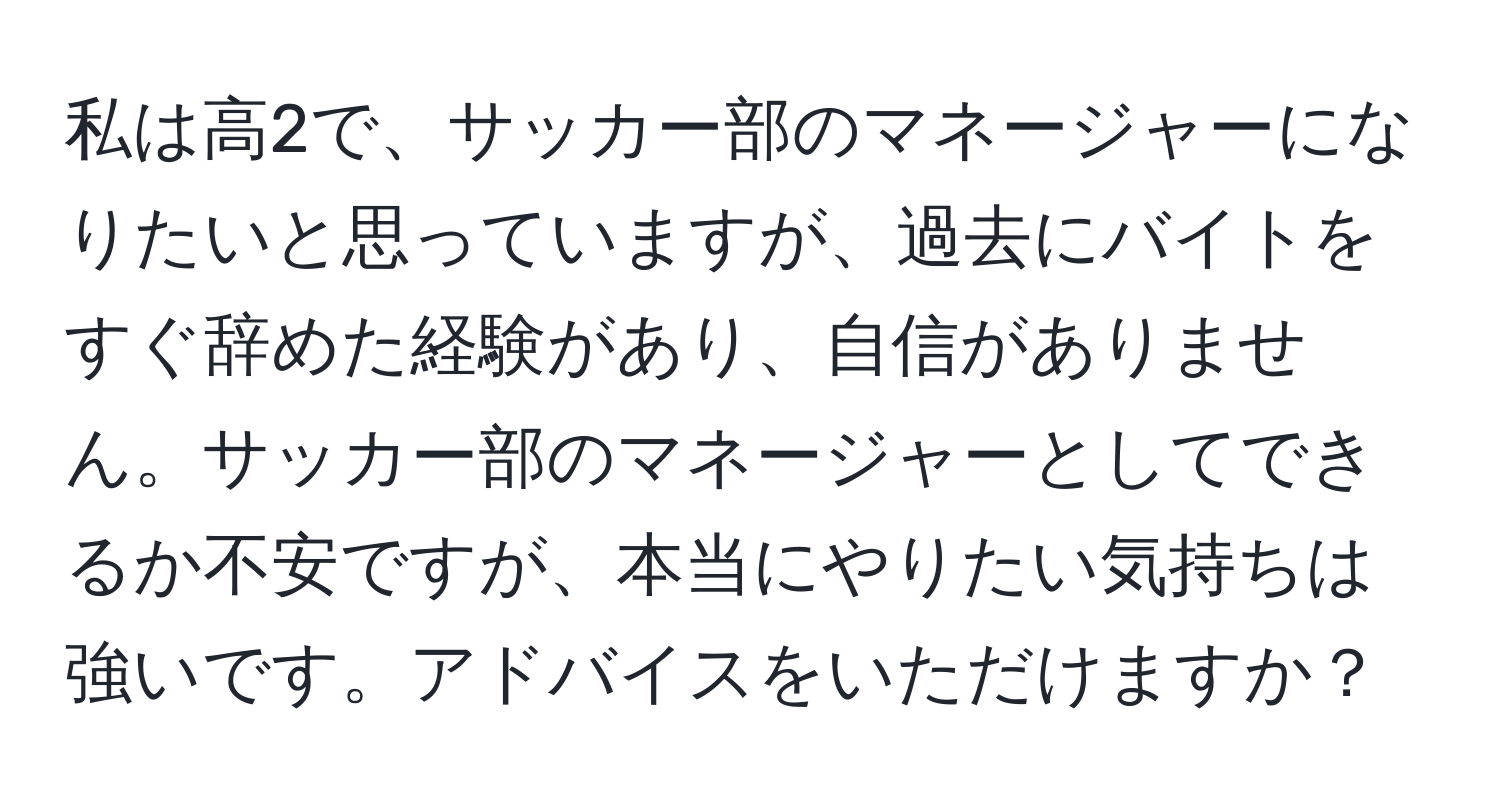 私は高2で、サッカー部のマネージャーになりたいと思っていますが、過去にバイトをすぐ辞めた経験があり、自信がありません。サッカー部のマネージャーとしてできるか不安ですが、本当にやりたい気持ちは強いです。アドバイスをいただけますか？