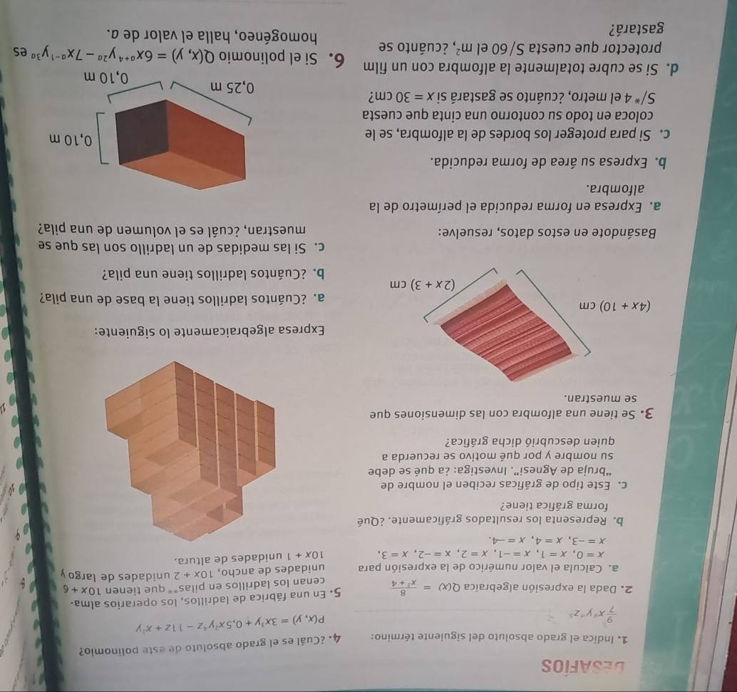 DESAFÍOS
1. Indica el grado absoluto del siguiente término: 4. ¿Cuál es el grado absoluto de este polinomio?
 9/7 x^ay^az^5
P(x,y)=3x^3y+0,5x^2y^4z-11z+x^2y
2. Dada la expresión algebraica Q(x)= 8/x^2+4  5. En una fábrica de ladrillos, los operarios alma.
cenan los ladrillos en pilas** que tienen 10x+6
a. Calcula el valor numérico de la expresión para unidades de ancho, 10x+2 unidades de largo y
x=0,x=1,x=-1,x=2,x=-2,x=3, 10x+1 unidades de altura.
x=-3,x=4,x=-4.
b. Representa los resultados gráficamente. ¿Qué
forma gráfica tiene?
c. Este tipo de gráficas reciben el nombre de
“bruja de Agnesi”. Investiga: ¿a qué se debe
su nombre y por qué motivo se recuerda a
quien descubrió dicha gráfica?
3. Se tiene una alfombra con las dimensiones que
se muestran.
Expresa algebraicamente lo siguiente:
(4x+10)cm
a. ¿Cuántos ladrillos tiene la base de una pila?
(2x+3)cm
b. ¿Cuántos ladrillos tiene una pila?
c. Si las medidas de un ladrillo son las que se
Basándote en estos datos, resuelve: muestran, ¿cuál es el volumen de una pila?
a. Expresa en forma reducida el perímetro de la
alfombra.
b. Expresa su área de forma reducida.
c. Si para proteger los bordes de la alfombra, se le
coloca en todo su contorno una cinta que cuesta
S/*4 el metro, ¿cuánto se gastará si x=30cm ?
d. Si se cubre totalmente la alfombra con un film 6. Si el polinomio Q(x,y)=6x^(a+4)y^(2a)-7x^(a-1)y^(3a) es
protector que cuesta S/60elm^2 , ¿cuánto se homogéneo, halla el valor de a.
gastará?