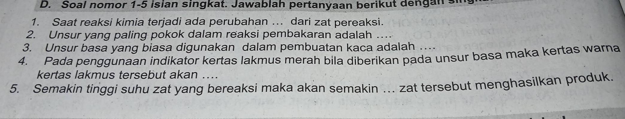 Soal nomor 1-5 isian singkat. Jawablah pertanyaan berikut dengan si 
1. Saat reaksi kimia terjadi ada perubahan ... dari zat pereaksi. 
2. Unsur yang paling pokok dalam reaksi pembakaran adalah_ 
3. Unsur basa yang biasa digunakan dalam pembuatan kaca adalah 
4. Pada penggunaan indikator kertas lakmus merah bila diberikan pada unsur basa maka kertas warna 
kertas lakmus tersebut akan .... 
5. Semakin tinggi suhu zat yang bereaksi maka akan semakin ... zat tersebut menghasilkan produk.