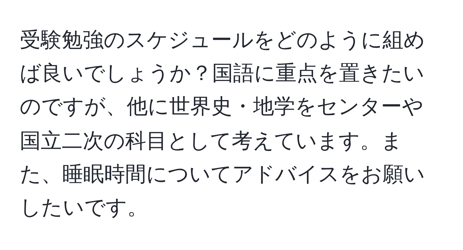 受験勉強のスケジュールをどのように組めば良いでしょうか？国語に重点を置きたいのですが、他に世界史・地学をセンターや国立二次の科目として考えています。また、睡眠時間についてアドバイスをお願いしたいです。