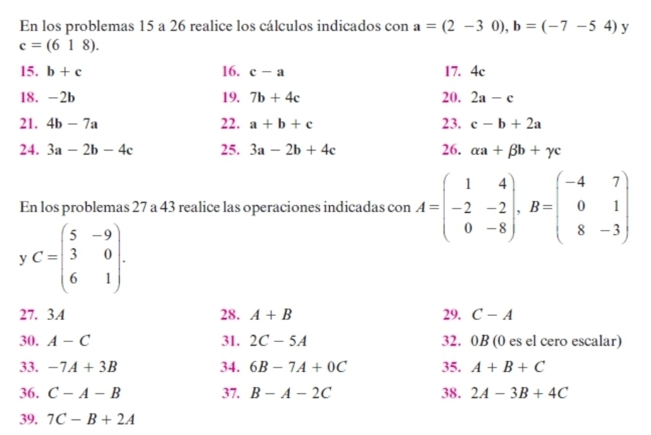 En los problemas 15 a 26 realice los cálculos indicados con a=(2-30), b=(-7-54) y
c=(618). 
15. b+c 16. c-a 17. 4c
18. -2b 19. 7b+4c 20. 2a-c
21. 4b-7a 22. a+b+c 23. c-b+2a
24. 3a-2b-4c 25. 3a-2b+4c 26. alpha a+beta b+gamma c
En los problemas 27 a 43 realice las operaciones indicadas con A=beginpmatrix 1&4 -2&-2 0&-8endpmatrix , B=beginpmatrix -4&7 0&1 8&-3endpmatrix
y C=beginpmatrix 5&-9 3&0 6&1endpmatrix. 
27. 3.A 28. A+B 29. C-A
30. A-C 31. 2C-5A 32. 0B (0 es el cero escalar) 
33. -7A+3B 34. 6B-7A+0C 35. A+B+C
36. C-A-B 37. B-A-2C 38. 2A-3B+4C
39. 7C-B+2A