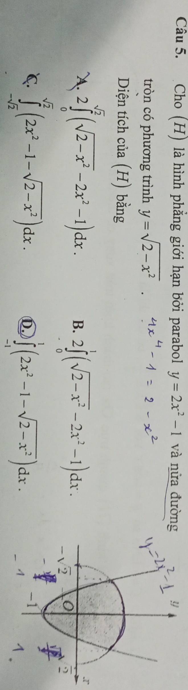 Cho (H) là hình phẳng giới hạn bởi parabol y=2x^2-1 và nửa đường
tròn có phương trình y=sqrt(2-x^2). 
Diện tích của (H) bằng
A. 2∈tlimits _0^((sqrt(2))(sqrt 2-x^2)-2x^2-1)dx.
B. 2∈tlimits _0^(1(sqrt(2-x^2))-2x^2-1)dx.
C. ∈tlimits _-sqrt(2)^sqrt(2)(2x^2-1-sqrt(2-x^2))dx. D. ∈tlimits _(-1)^1(2x^2-1-sqrt(2-x^2))dx.