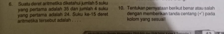 Suatu deret aritmetika diketahui jumlah 5 suku 
yang pertama adaiah 35 dan jumlah 4 suku 10. Tentukan pernyataan berikut benar atau salah 
yang pertama adalah 24. Suku ke- 15 deret dengan memberikan tanda centang (√) pada 
aritmetika tersebut adalah . . . . kolom yang sesuai!